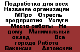 Подработка для всех › Название организации ­ МПро › Отрасль предприятия ­ Услуги › Место работы ­ На дому › Минимальный оклад ­ 15 000 - Все города Работа » Вакансии   . Алтайский край,Алейск г.